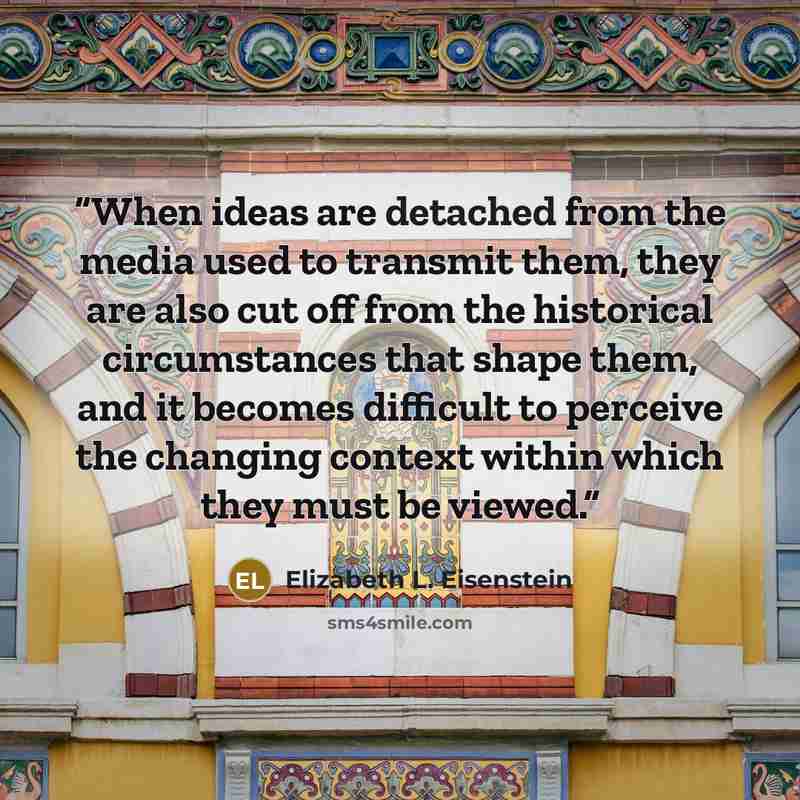 “When ideas are detached from the media used to transmit them, they are also cut off from the historical circumstances that shape them, and it becomes difficult to perceive the changing context within which they must be viewed.” quote by Elizabeth L. Eisenstein