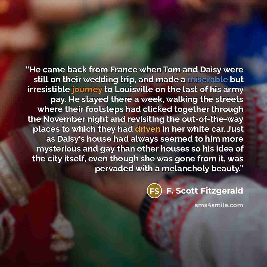 “He came back from France when Tom and Daisy were still on their wedding trip, and made a miserable but irresistible journey to Louisville on the last of his army pay. He stayed there a week, walking the streets where their footsteps had clicked together through the November night and revisiting…” quote by F. Scott Fitzgerald