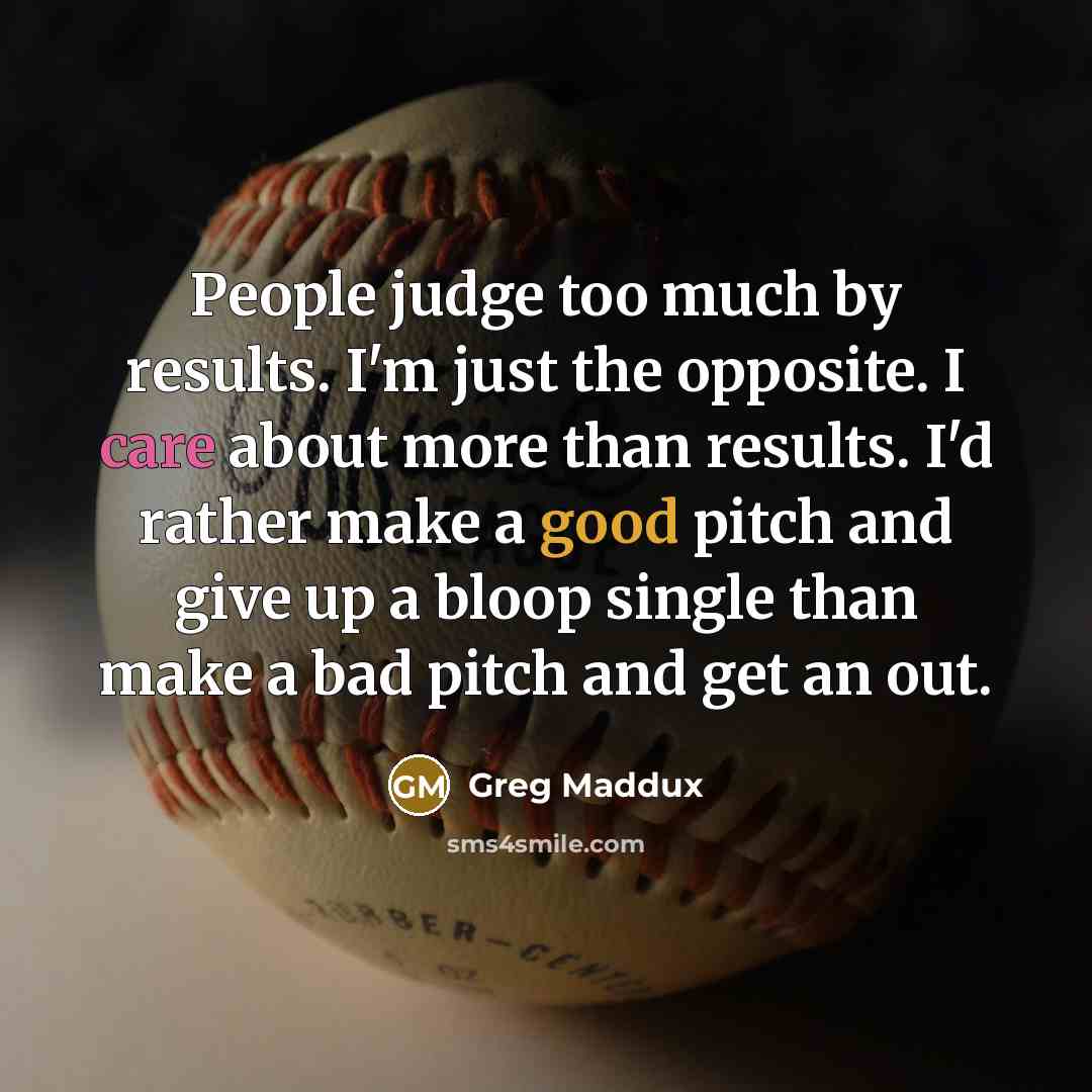 “People judge too much by results. I'm just the opposite. I care about more than results. I'd rather make a good pitch and give up a bloop single than make a bad pitch and get an out.” quote by Greg Maddux