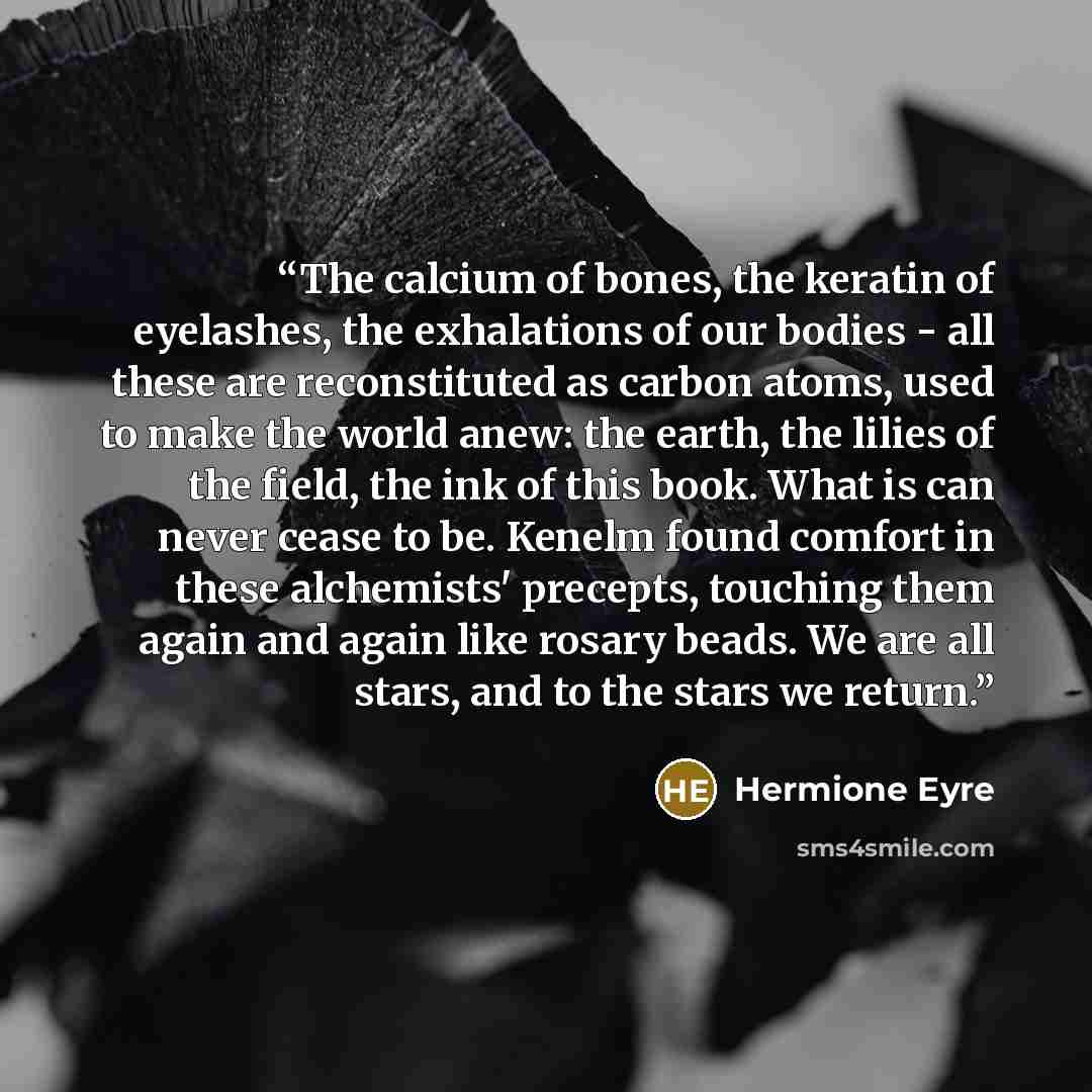 “The calcium of bones, the keratin of eyelashes, the exhalations of our bodies - all these are reconstituted as carbon atoms, used to make the world anew: the earth, the lilies of the field, the ink of this book. What is can never cease to be. Kenelm found comfort in these alchemists' precepts…” quote by Hermione Eyre