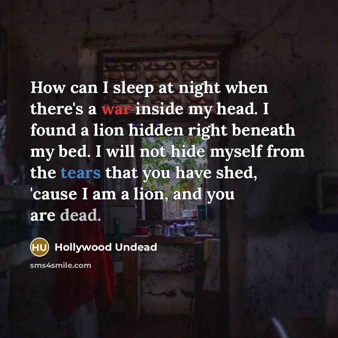“How can I sleep at night when there's a war inside my head. I found a lion hidden right beneath my bed. I will not hide myself from the tears that you have shed, 'cause I am a lion, and you are dead.” quote by Hollywood Undead