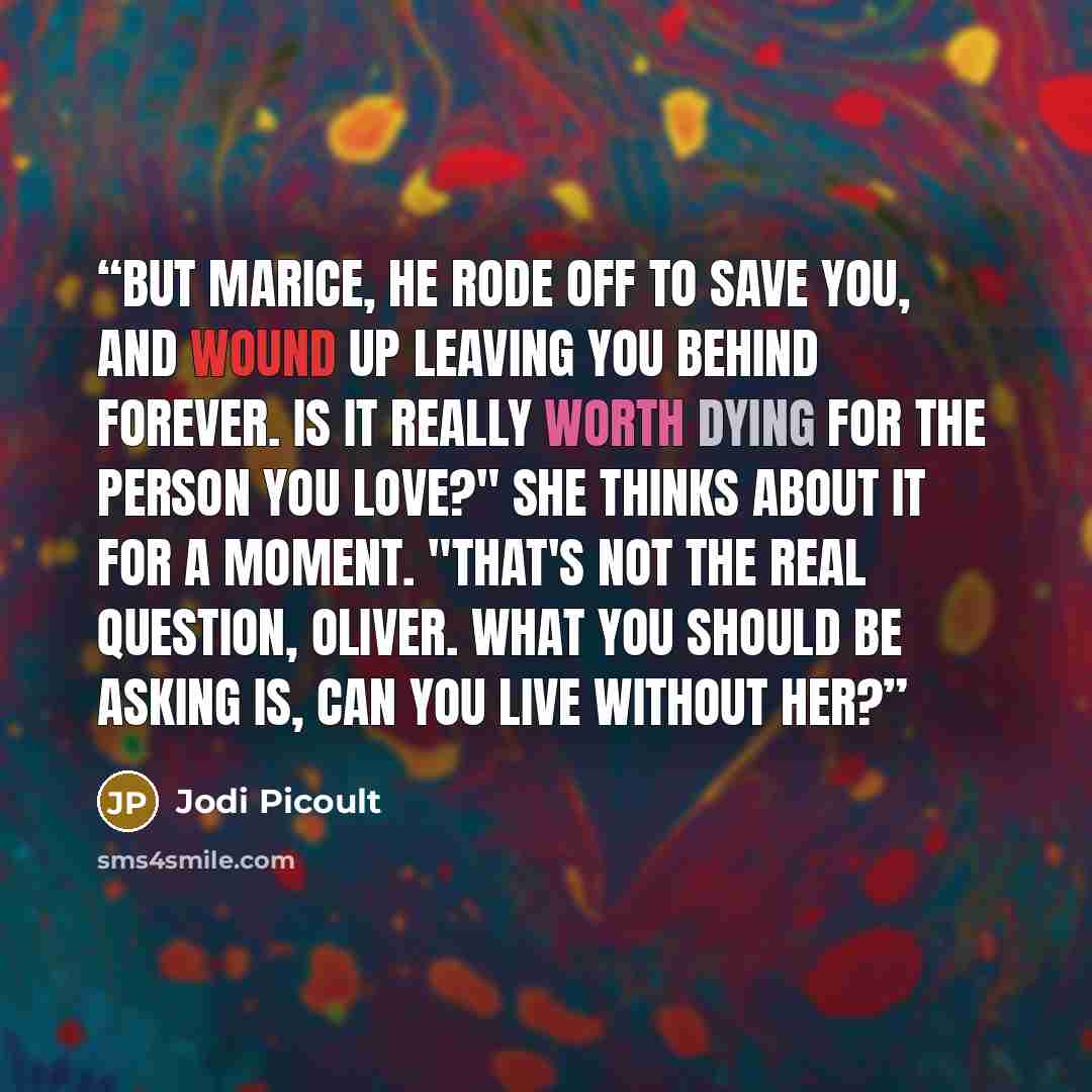 “But Marice, he rode off to save you, and wound up leaving you behind forever. Is it really worth dying for the person you love?" She thinks about it for a moment. "That's not the real question, Oliver. What you should be asking is, can you live without her?” quote by Jodi Picoult