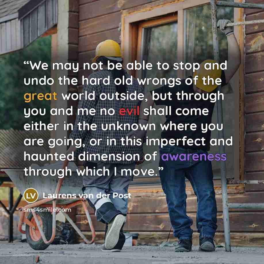 “We may not be able to stop and undo the hard old wrongs of the great world outside, but through you and me no evil shall come either in the unknown where you are going, or in this imperfect and haunted dimension of awareness through which I move.” quote by Laurens van der Post