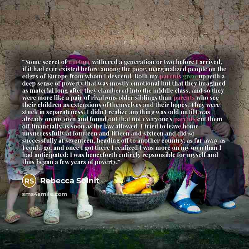 “Some secret of nurture withered a generation or two before I arrived, if it had ever existed before among the poor, marginalized people on the edges of Europe from whom I descend. Both my parents grew up with a deep sense of poverty that was mostly emotional but that they imagined as material long…” quote by Rebecca Solnit