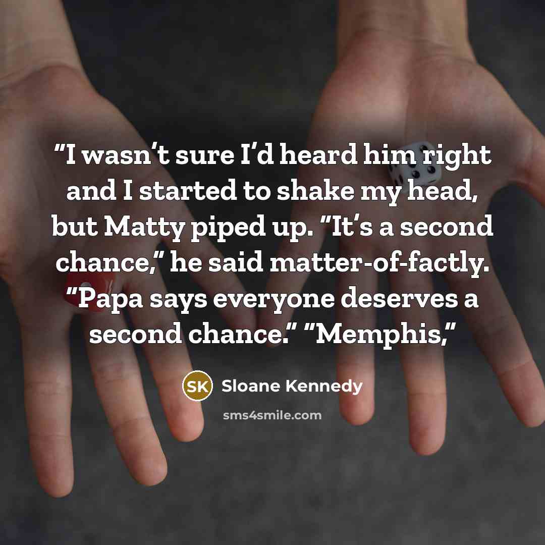 “I wasn’t sure I’d heard him right and I started to shake my head, but Matty piped up. “It’s a second chance,” he said matter-of-factly. “Papa says everyone deserves a second chance.” “Memphis,” quote by Sloane Kennedy