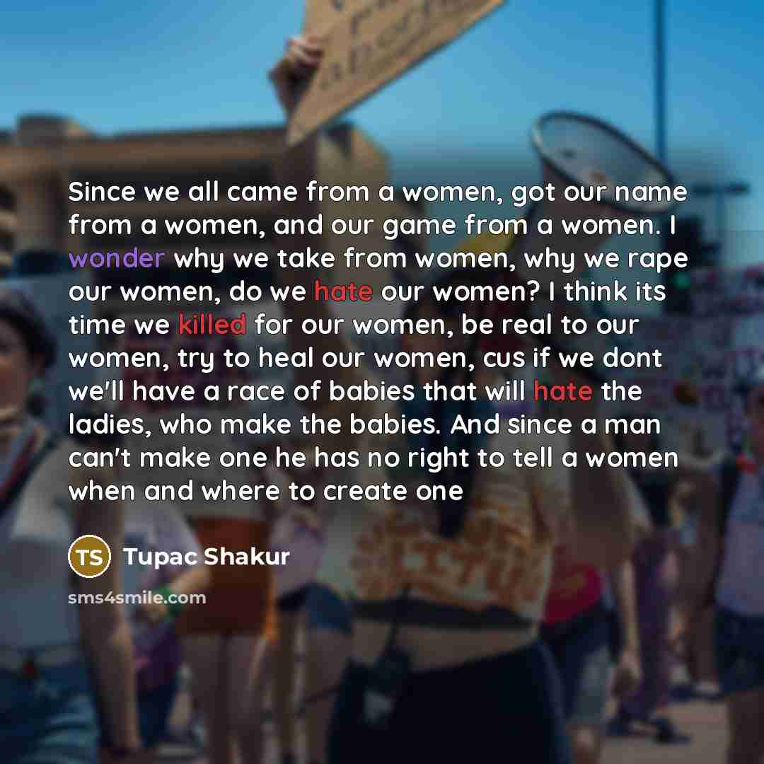 “Since we all came from a women, got our name from a women, and our game from a women. I wonder why we take from women, why we rape our women, do we hate our women? I think its time we killed for our women, be real to our women, try to heal our women, cus if we dont we'll have a race of babies that…” quote by Tupac Shakur