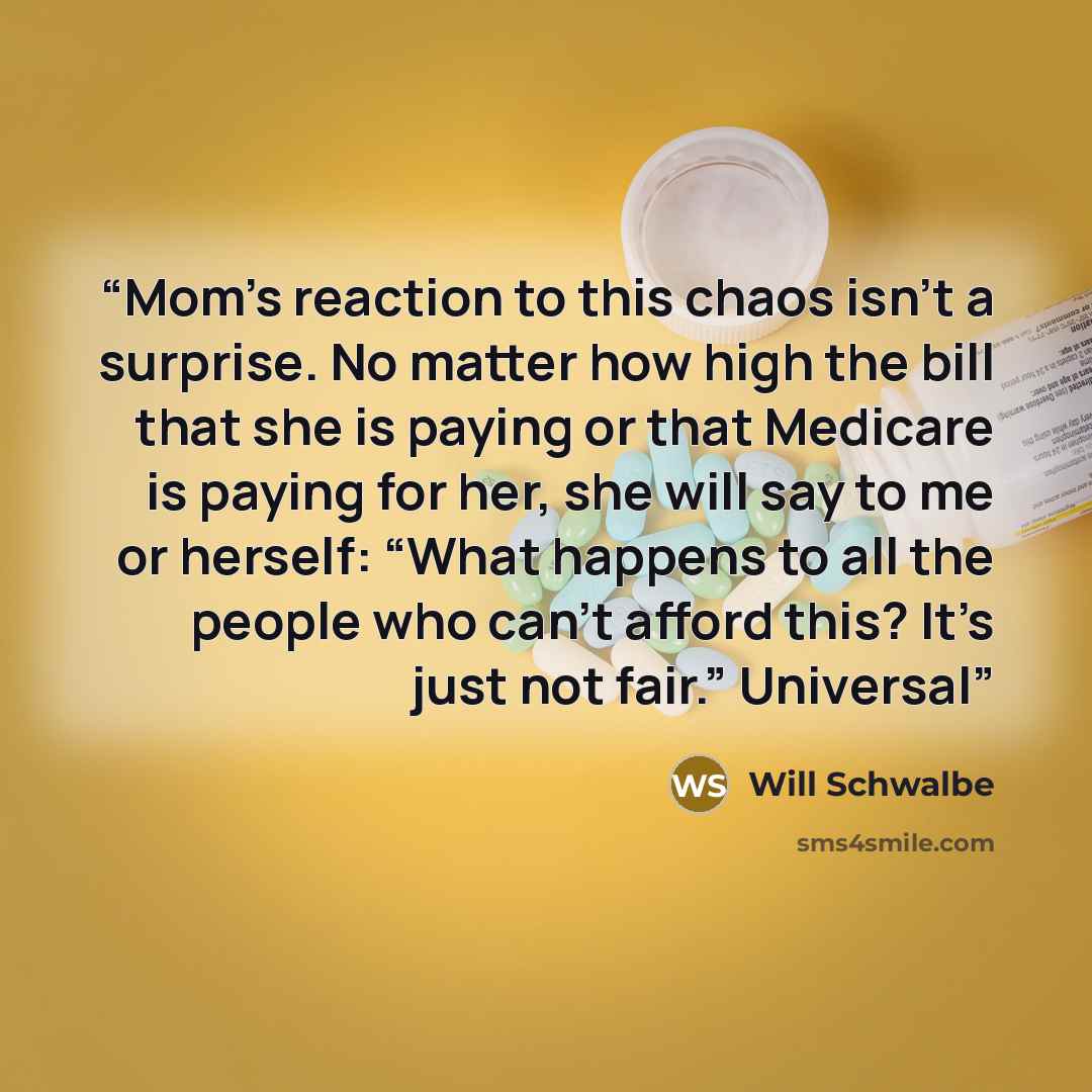 “Mom’s reaction to this chaos isn’t a surprise. No matter how high the bill that she is paying or that Medicare is paying for her, she will say to me or herself: “What happens to all the people who can’t afford this? It’s just not fair.” Universal” quote by Will Schwalbe
