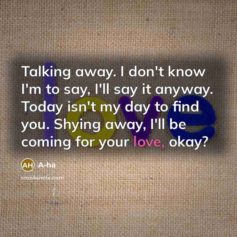 “Talking away. I don't know I'm to say, I'll say it anyway. Today isn't my day to find you. Shying away, I'll be coming for your love, okay?” quote by A-ha