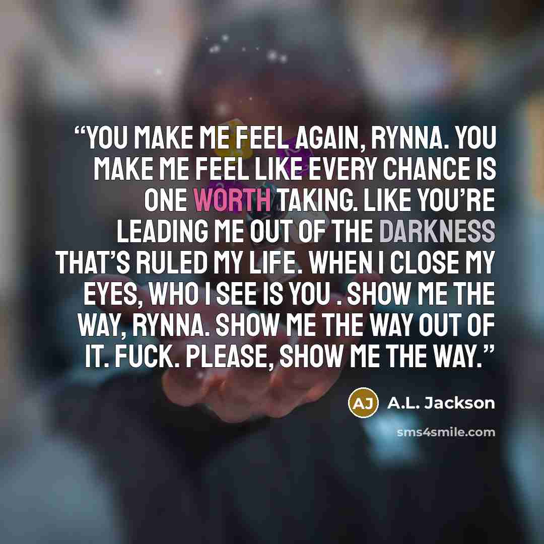 “You make me feel again, Rynna. You make me feel like every chance is one worth taking. Like you’re leading me out of the darkness that’s ruled my life. When I close my eyes, who I see is you . Show me the way, Rynna. Show me the way out of it. Fuck. Please, show me the way.” quote by A.L. Jackson