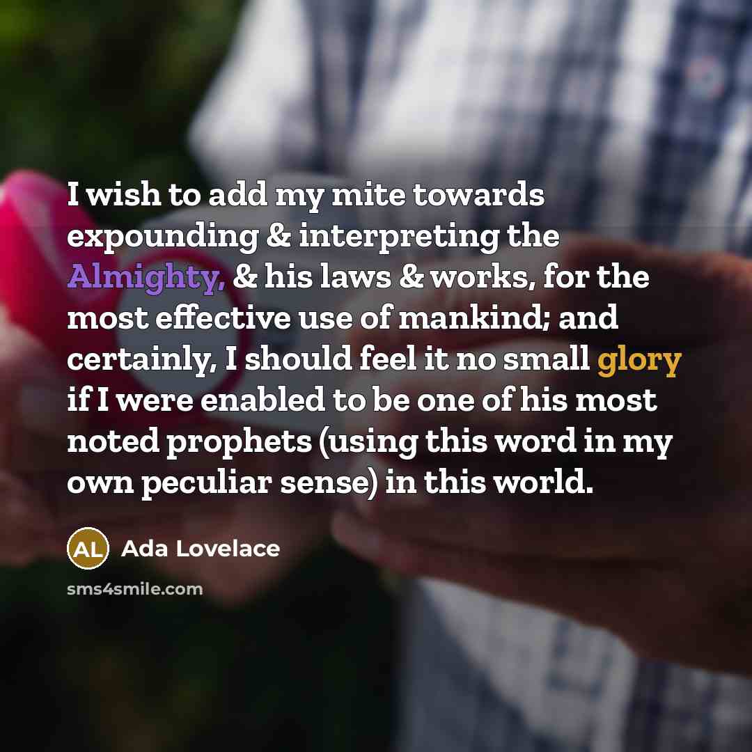 “I wish to add my mite towards expounding & interpreting the Almighty, & his laws & works, for the most effective use of mankind; and certainly, I should feel it no small glory if I were enabled to be one of his most noted prophets (using this word in my own peculiar sense) in this world.” quote by Ada Lovelace