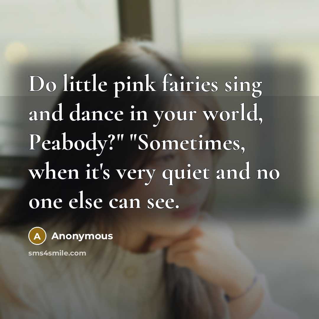 “Do little pink fairies sing and dance in your world, Peabody?" "Sometimes, when it's very quiet and no one else can see.” quote by Anonymous