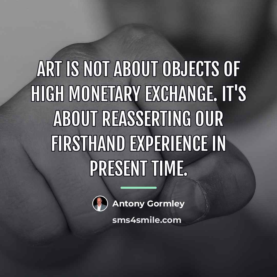 “Art is not about objects of high monetary exchange. It's…” quote by Antony Gormley