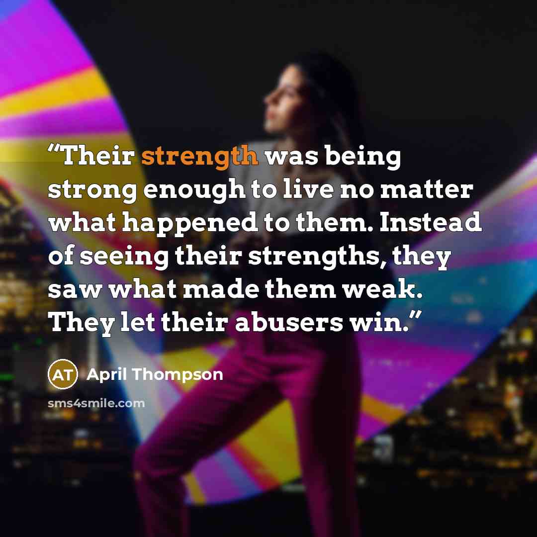 “Their strength was being strong enough to live no matter what happened to them. Instead of seeing their strengths, they saw what made them weak. They let their abusers win.” quote by April Thompson