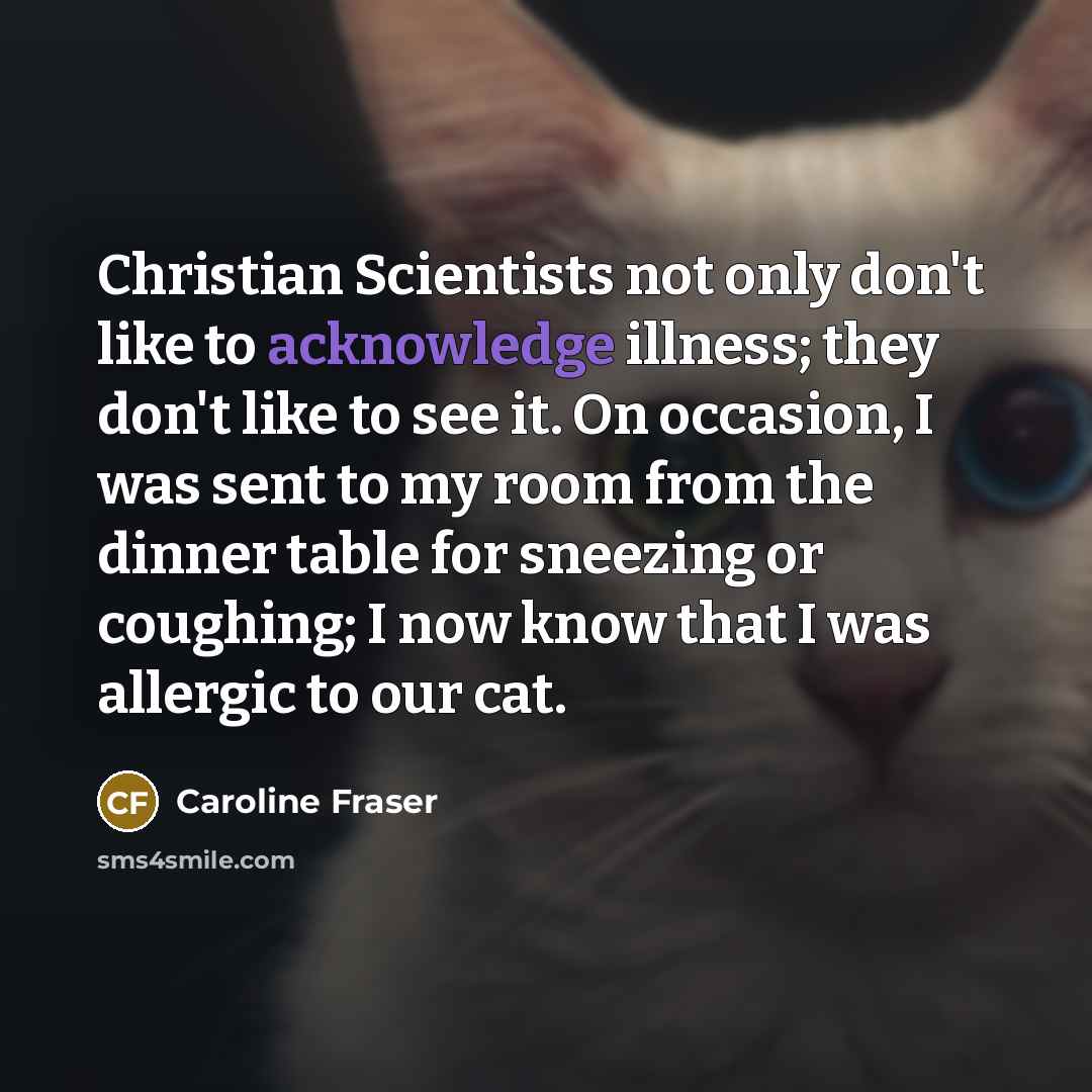 “Christian Scientists not only don't like to acknowledge illness; they don't like to see it. On occasion, I was sent to my room from the dinner table for sneezing or coughing; I now know that I was allergic to our cat.” quote by Caroline Fraser