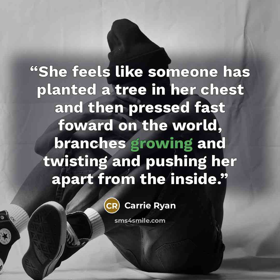 “She feels like someone has planted a tree in her chest and then pressed fast foward on the world, branches growing and twisting and pushing her apart from the inside.” quote by Carrie Ryan