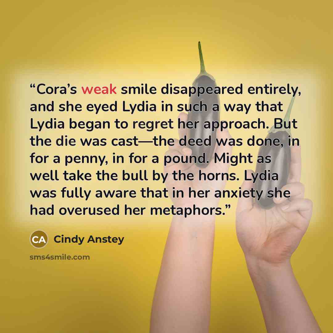“Cora’s weak smile disappeared entirely, and she eyed Lydia in such a way that Lydia began to regret her approach. But the die was cast—the deed was done, in for a penny, in for a pound. Might as well take the bull by the horns. Lydia was fully aware that in her anxiety she had overused her…” quote by Cindy Anstey