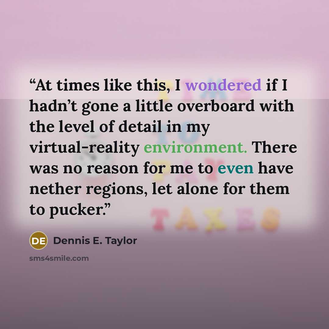 “At times like this, I wondered if I hadn’t gone a little overboard with the level of detail in my virtual-reality environment. There was no reason for me to even have nether regions, let alone for them to pucker.” quote by Dennis E. Taylor