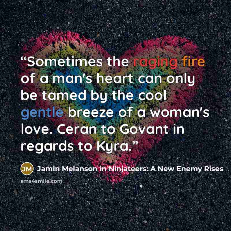 “Sometimes the raging fire of a man's heart can only be tamed by the cool gentle breeze of a woman's love. Ceran to Govant in regards to Kyra.” quote by Jamin Melanson in Ninjateers: A New Enemy Rises