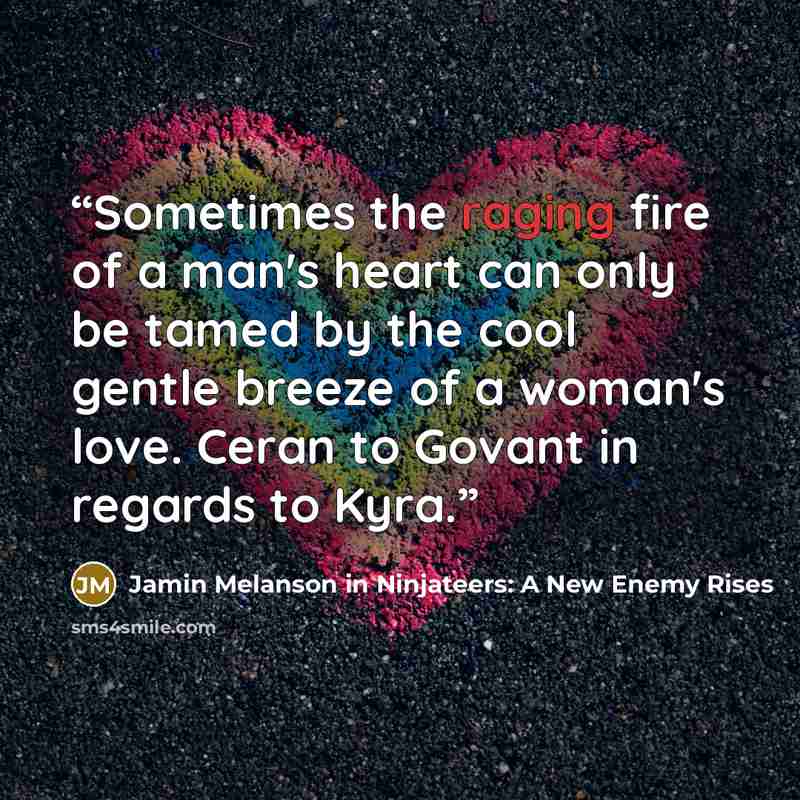 “Sometimes the raging fire of a man's heart can only be tamed by the cool gentle breeze of a woman's love. Ceran to Govant in regards to Kyra.” quote by Jamin Melanson in Ninjateers: A New Enemy Rises