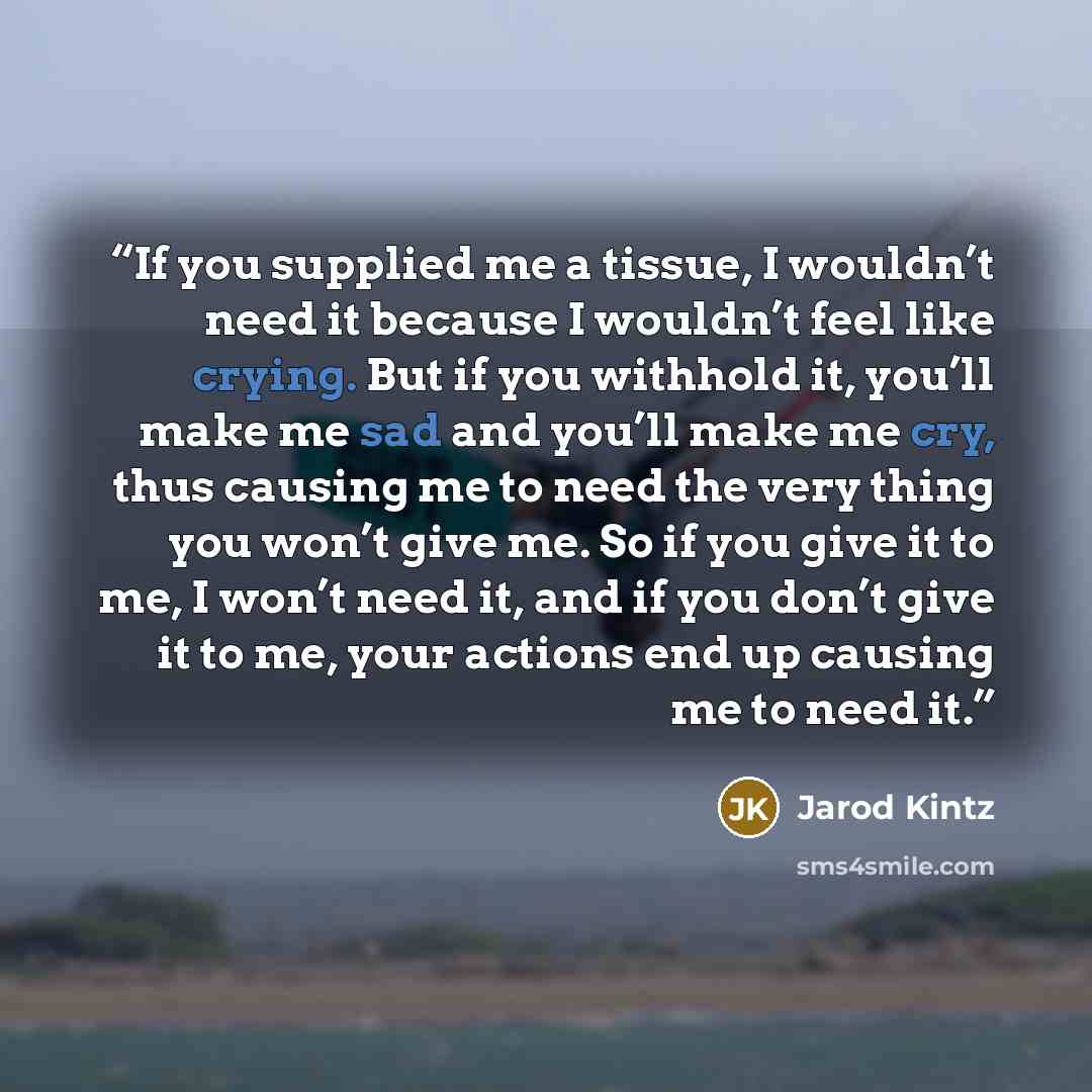 “If you supplied me a tissue, I wouldn’t need it because I wouldn’t feel like crying. But if you withhold it, you’ll make me sad and you’ll make me cry, thus causing me to need the very thing you won’t give me. So if you give it to me, I won’t need it, and if you don’t give it to me, your actions…” quote by Jarod Kintz