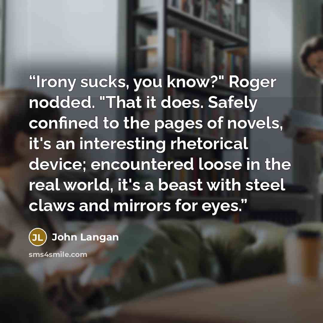 “Irony sucks, you know?" Roger nodded. "That it does. Safely confined to the pages of novels, it's an interesting rhetorical device; encountered loose in the real world, it's a beast with steel claws and mirrors for eyes.” quote by John Langan