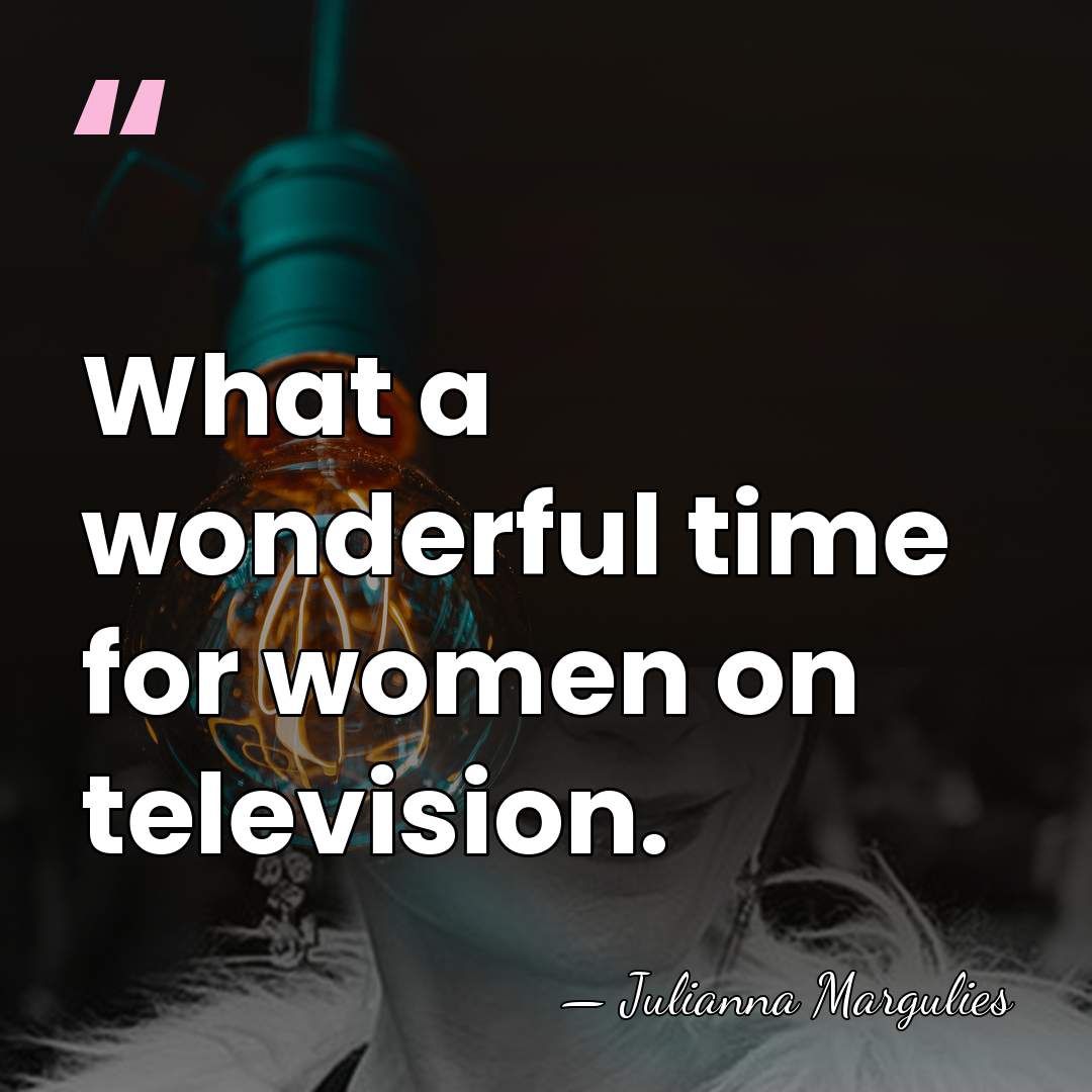 What a wonderful time for women on television. - Julianna Margulies