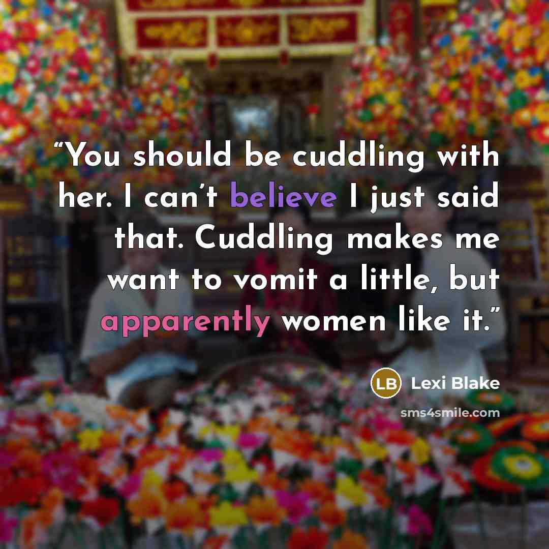 “You should be cuddling with her. I can’t believe I just said that. Cuddling makes me want to vomit a little, but apparently women like it.” quote by Lexi Blake