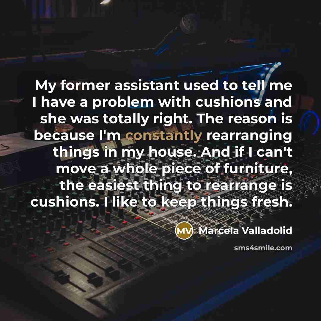 “My former assistant used to tell me I have a problem with cushions and she was totally right. The reason is because I'm constantly rearranging things in my house. And if I can't move a whole piece of furniture, the easiest thing to rearrange is cushions. I like to keep things fresh.” quote by Marcela Valladolid