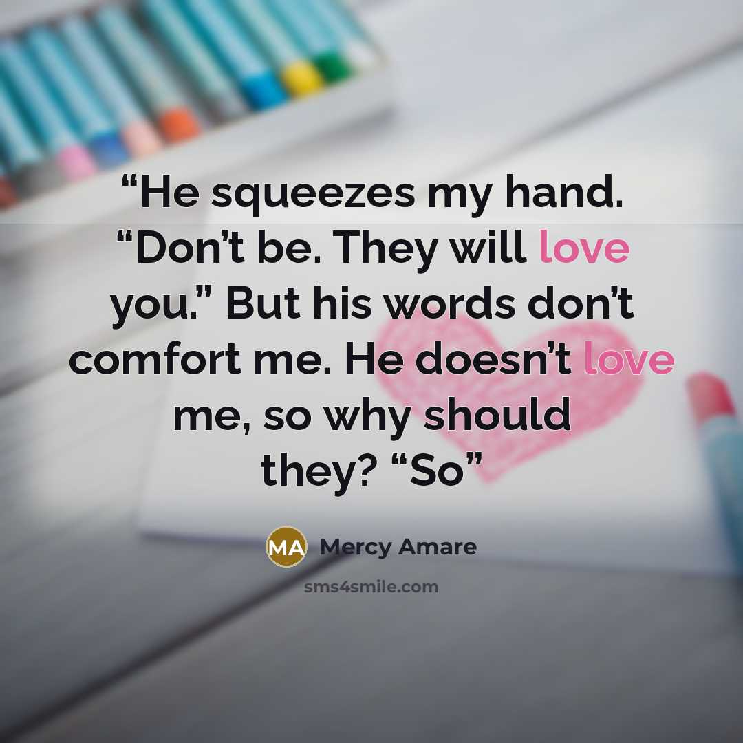 “He squeezes my hand. “Don’t be. They will love you.” But his words don’t comfort me. He doesn’t love me, so why should they? “So” quote by Mercy Amare
