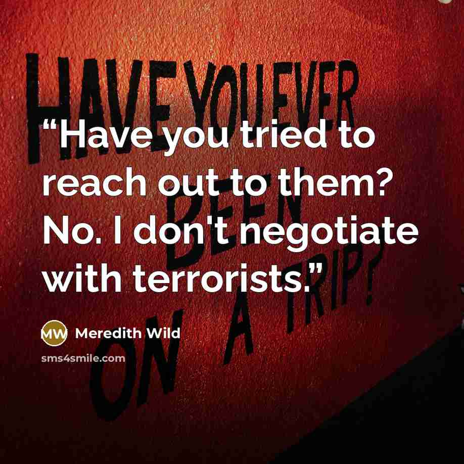 “Have you tried to reach out to them? No. I don't negotiate with terrorists.” quote by Meredith Wild
