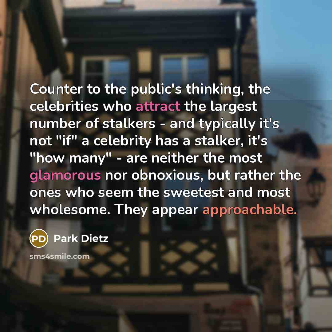 “Counter to the public's thinking, the celebrities who attract the largest number of stalkers - and typically it's not "if" a celebrity has a stalker, it's "how many" - are neither the most glamorous nor obnoxious, but rather the ones who seem the sweetest and most wholesome. They appear…” quote by Park Dietz