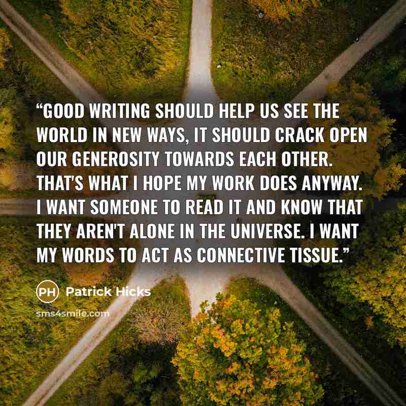 “Good writing should help us see the world in new ways, it should crack open our generosity towards each other. That's what I hope my work does anyway. I want someone to read it and know that they aren't alone in the universe. I want my words to act as connective tissue.” quote by Patrick Hicks