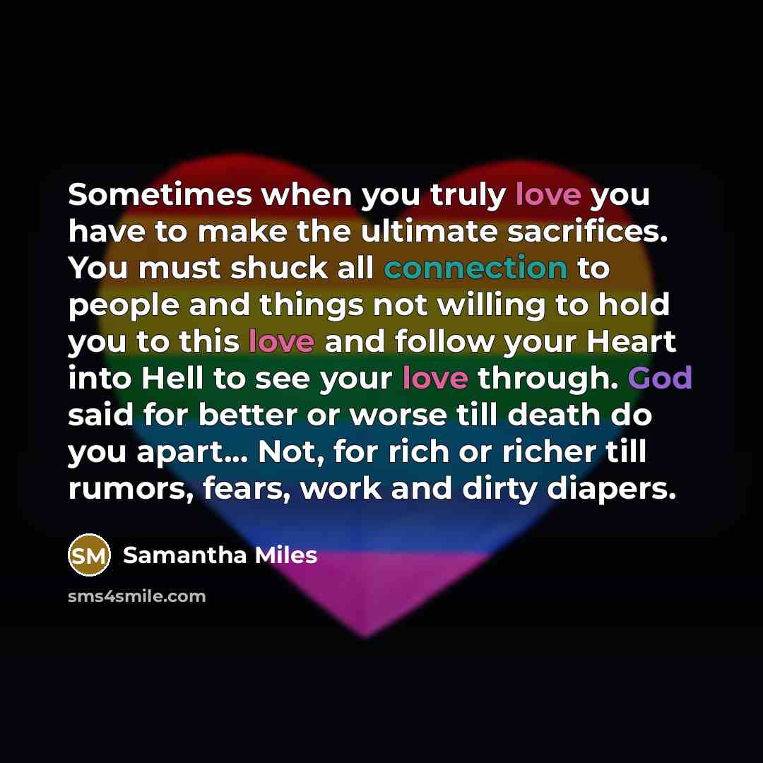“Sometimes when you truly love you have to make the ultimate sacrifices. You must shuck all connection to people and things not willing to hold you to this love and follow your Heart into Hell to see your love through. God said for better or worse till death do you apart... Not, for rich or richer…” quote by Samantha Miles