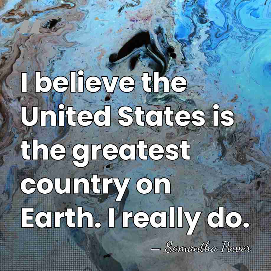 I believe the United States is the greatest country on Earth. I&hellip; - Samantha Power
