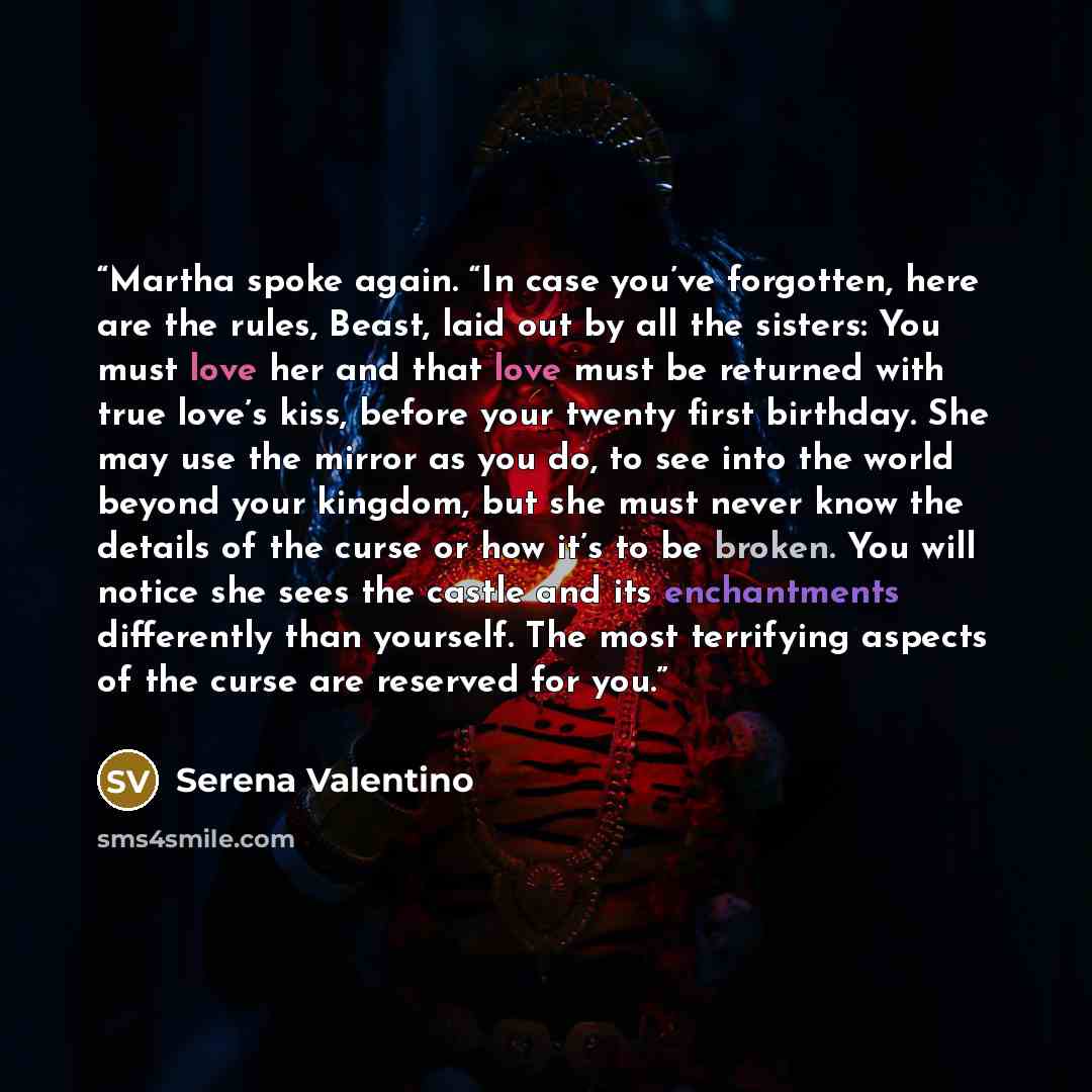 “Martha spoke again. “In case you’ve forgotten, here are the rules, Beast, laid out by all the sisters: You must love her and that love must be returned with true love’s kiss, before your twenty first birthday. She may use the mirror as you do, to see into the world beyond your kingdom, but she…” quote by Serena Valentino