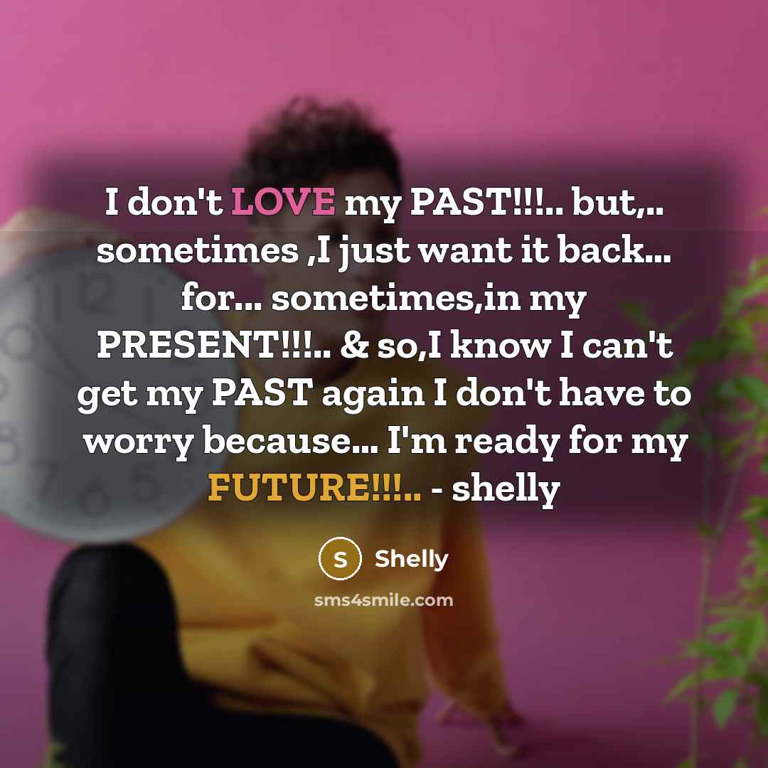 “I don't LOVE my PAST!!!.. but,.. sometimes ,I just want it back… for... sometimes,in my PRESENT!!!.. & so,I know I can't get my PAST again I don't have to worry because… I'm ready for my FUTURE!!!.. - shelly” quote by Shelly