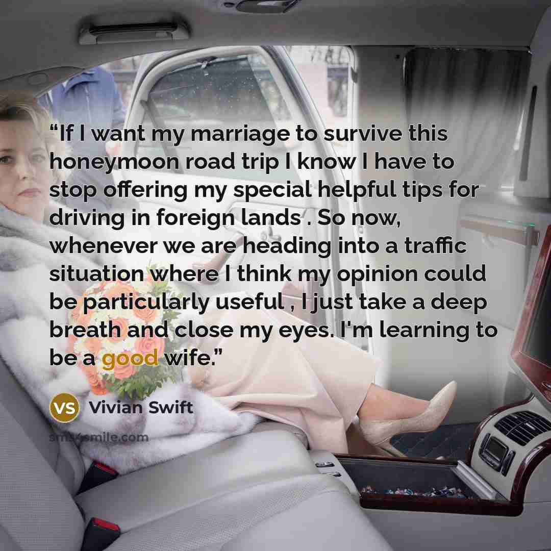 “If I want my marriage to survive this honeymoon road trip I know I have to stop offering my special helpful tips for driving in foreign lands . So now, whenever we are heading into a traffic situation where I think my opinion could be particularly useful , I just take a deep breath and close my…” quote by Vivian Swift