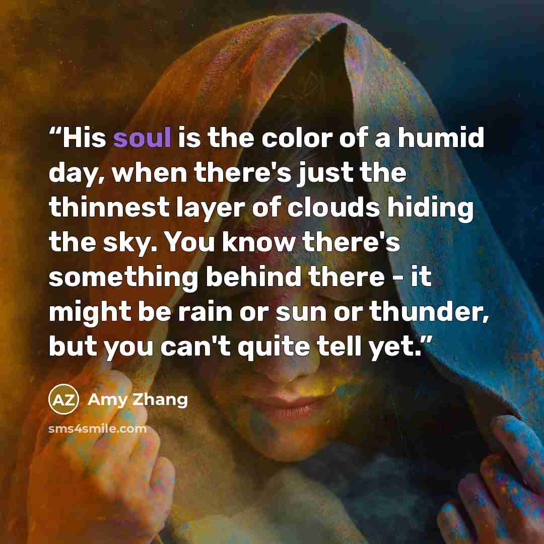 “His soul is the color of a humid day, when there's just the thinnest layer of clouds hiding the sky. You know there's something behind there - it might be rain or sun or thunder, but you can't quite tell yet.” quote by Amy Zhang