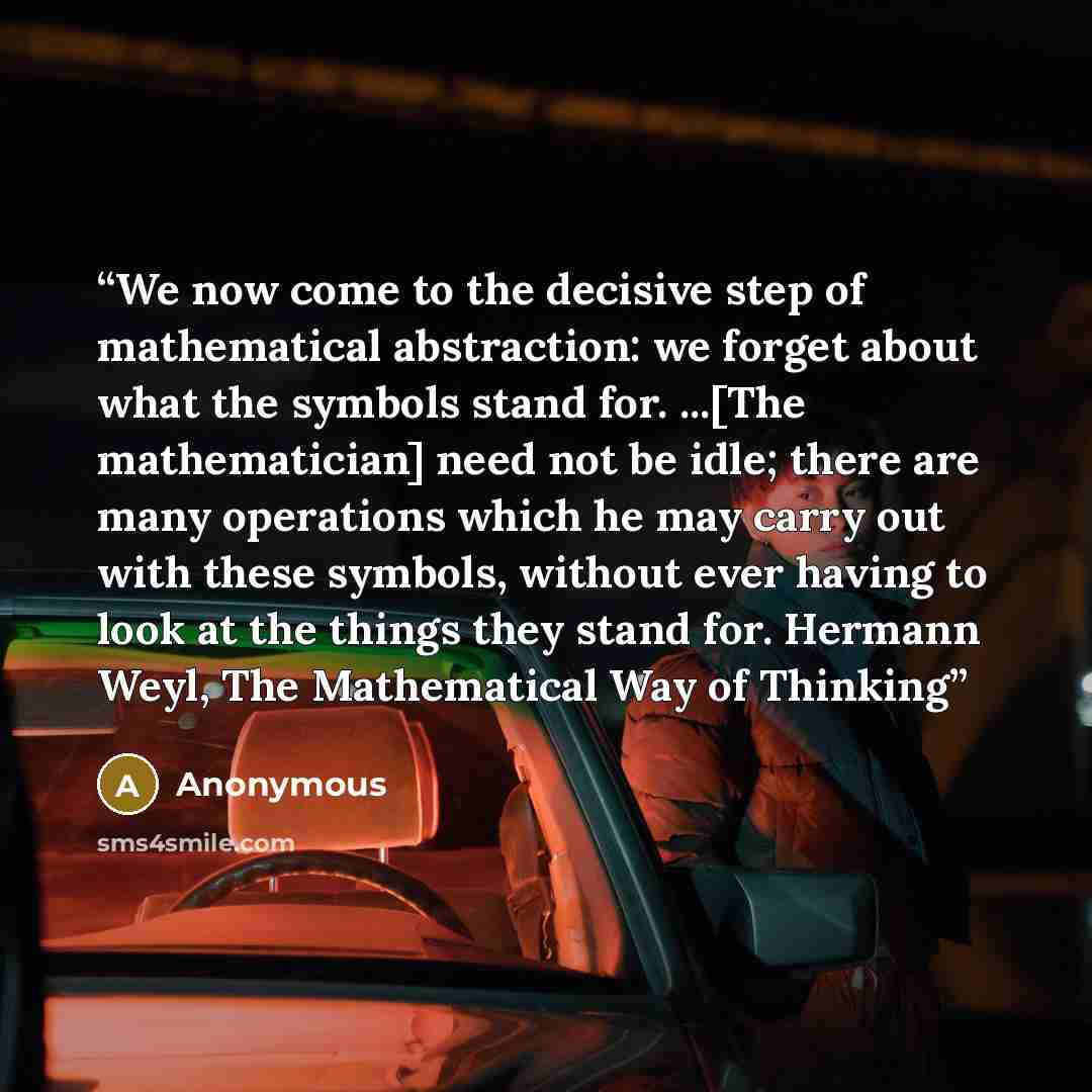 “We now come to the decisive step of mathematical abstraction: we forget about what the symbols stand for. ...[The mathematician] need not be idle; there are many operations which he may carry out with these symbols, without ever having to look at the things they stand for. Hermann Weyl, The…” quote by Anonymous