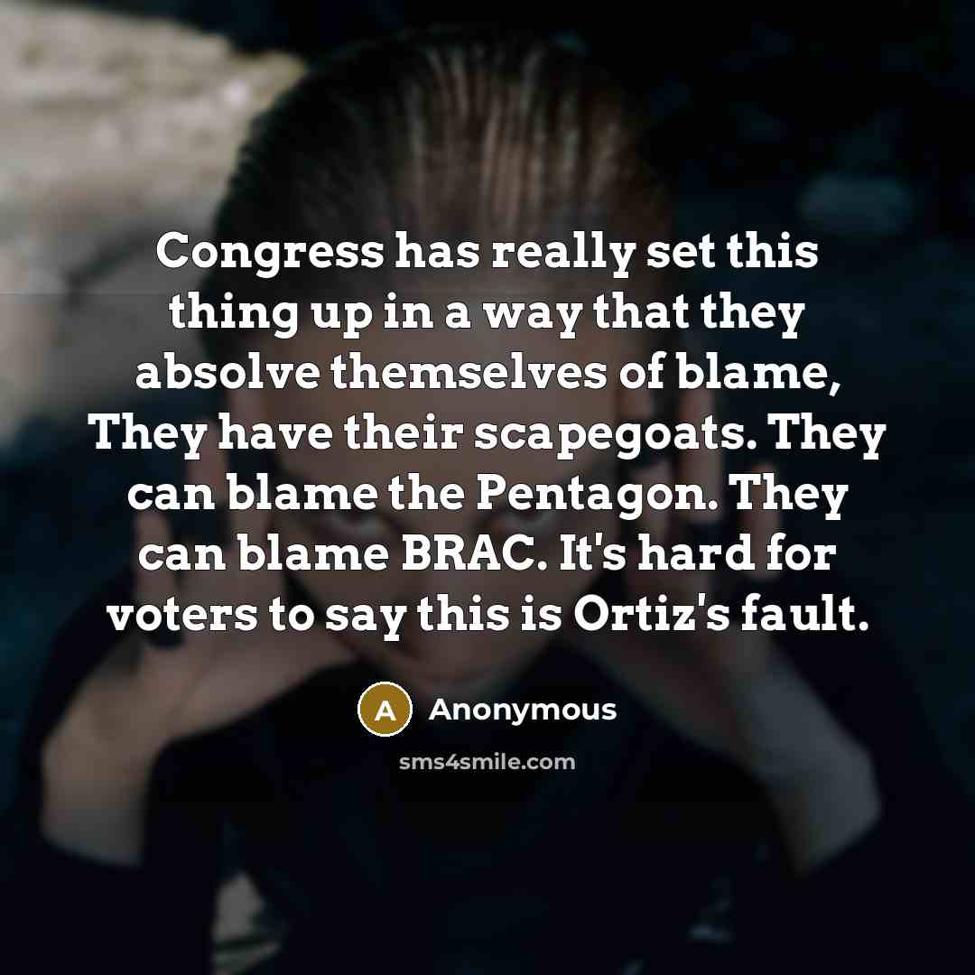 “Congress has really set this thing up in a way that they absolve themselves of blame, They have their scapegoats. They can blame the Pentagon. They can blame BRAC. It's hard for voters to say this is Ortiz's fault.” quote by Anonymous