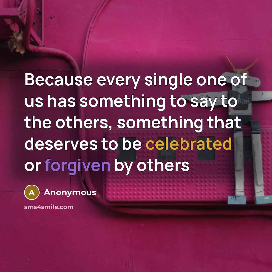 “Because every single one of us has something to say to the others, something that deserves to be celebrated or forgiven by others” quote by Anonymous