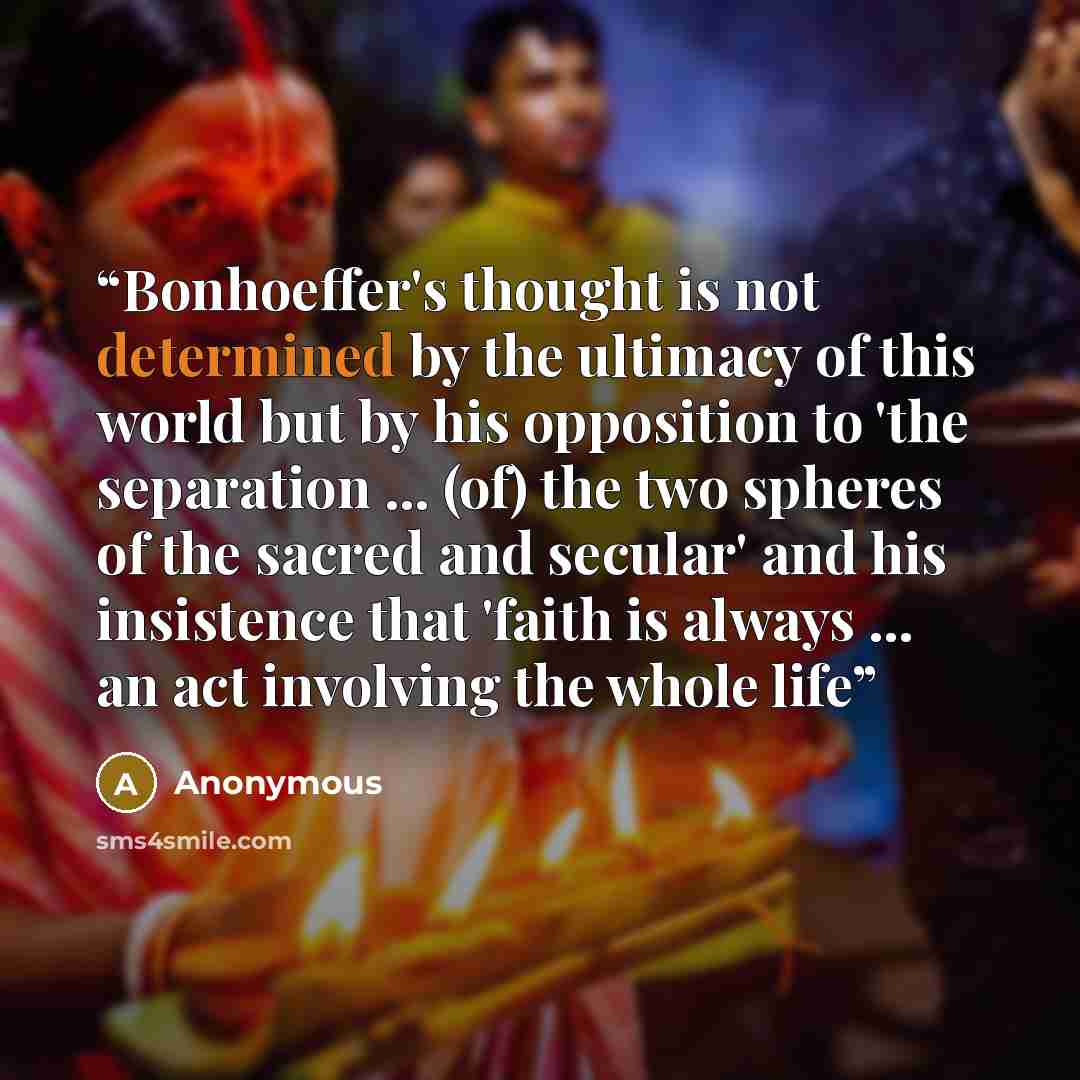 “Bonhoeffer's thought is not determined by the ultimacy of this world but by his opposition to 'the separation ... (of) the two spheres of the sacred and secular' and his insistence that 'faith is always ... an act involving the whole life” quote by Anonymous