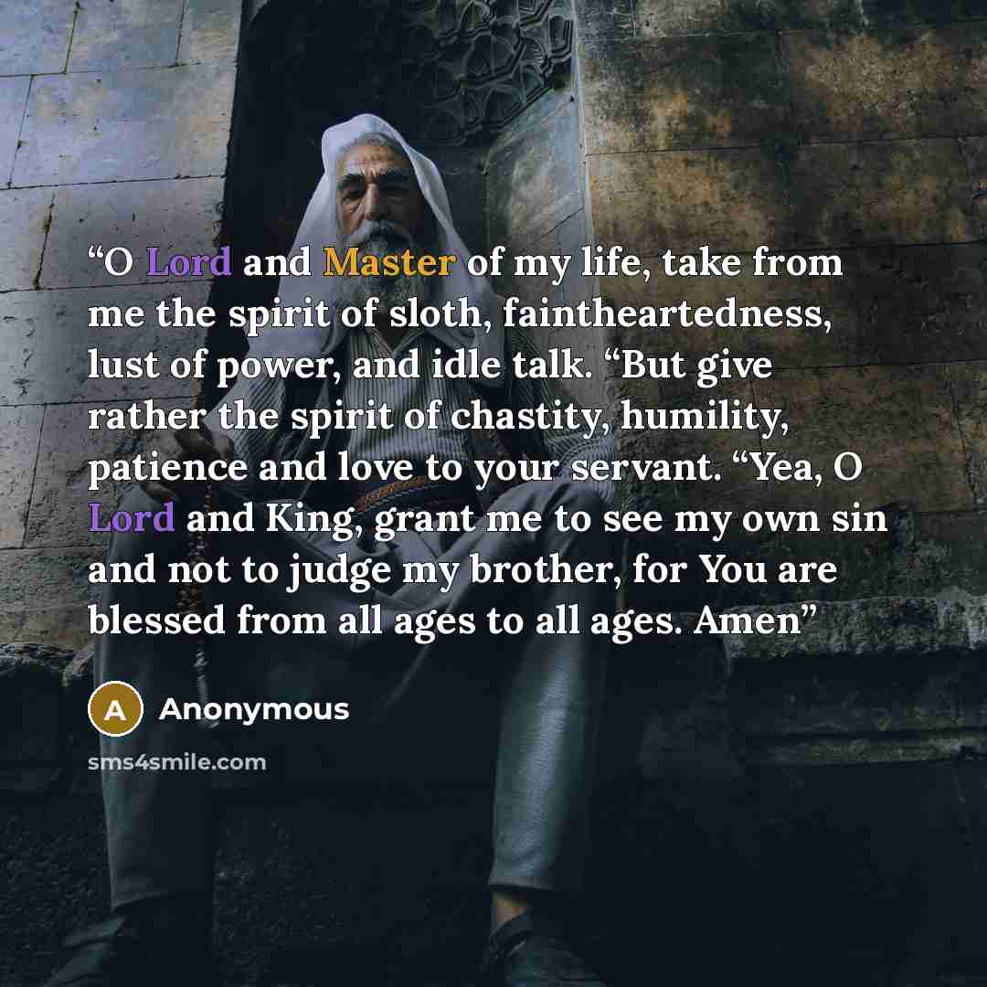 “O Lord and Master of my life, take from me the spirit of sloth, faintheartedness, lust of power, and idle talk. “But give rather the spirit of chastity, humility, patience and love to your servant. “Yea, O Lord and King, grant me to see my own sin and not to judge my brother, for You are blessed…” quote by Anonymous