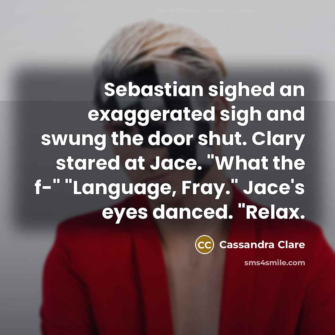 “Sebastian sighed an exaggerated sigh and swung the door shut. Clary stared at Jace. "What the f-" "Language, Fray." Jace's eyes danced. "Relax.” quote by Cassandra Clare