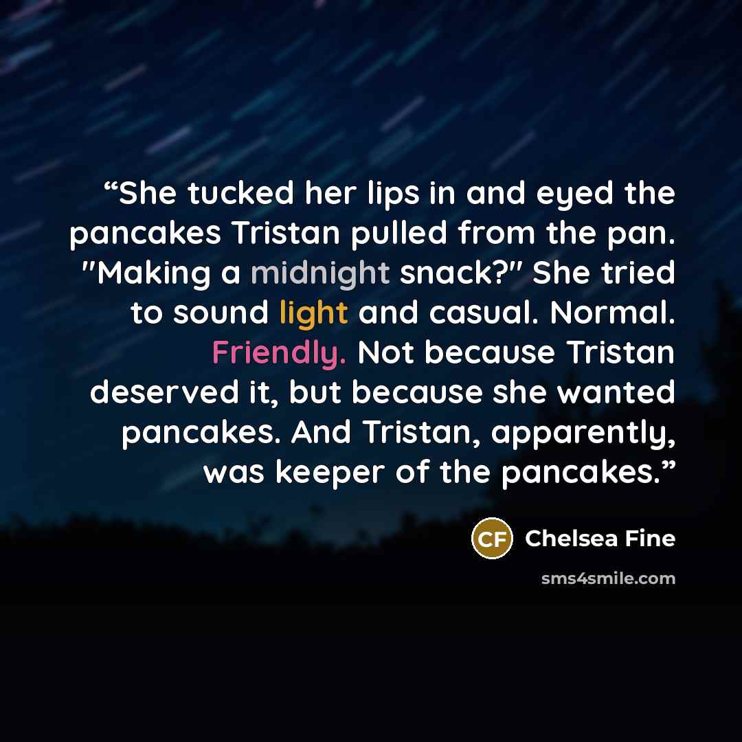 “She tucked her lips in and eyed the pancakes Tristan pulled from the pan. "Making a midnight snack?" She tried to sound light and casual. Normal. Friendly. Not because Tristan deserved it, but because she wanted pancakes. And Tristan, apparently, was keeper of the pancakes.” quote by Chelsea Fine