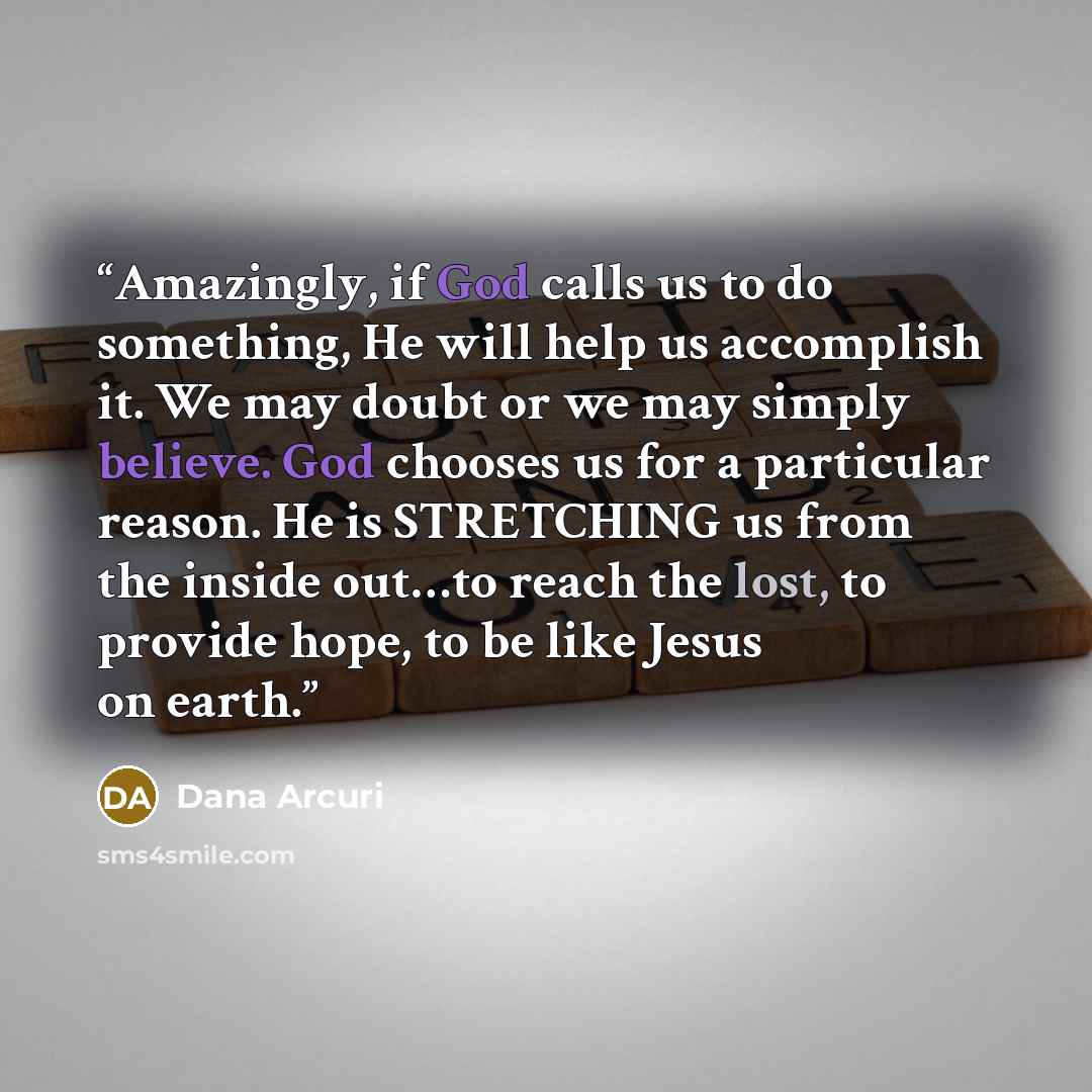 “Amazingly, if God calls us to do something, He will help us accomplish it. We may doubt or we may simply believe. God chooses us for a particular reason. He is STRETCHING us from the inside out…to reach the lost, to provide hope, to be like Jesus on earth.” quote by Dana Arcuri