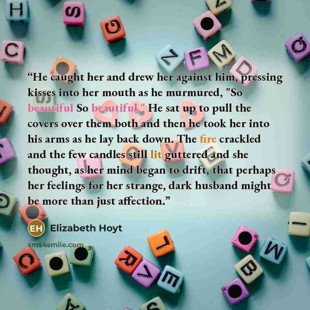 “He caught her and drew her against him, pressing kisses into her mouth as he murmured, "So beautiful So beautiful." He sat up to pull the covers over them both and then he took her into his arms as he lay back down. The fire crackled and the few candles still lit guttered and she thought, as her…” quote by Elizabeth Hoyt