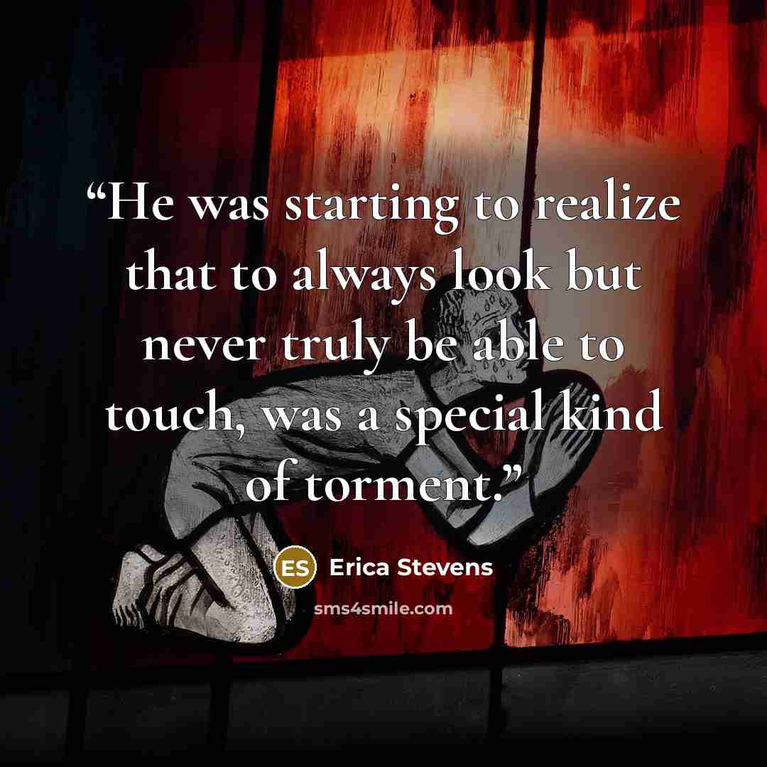 “He was starting to realize that to always look but never truly be able to touch, was a special kind of torment.” quote by Erica Stevens