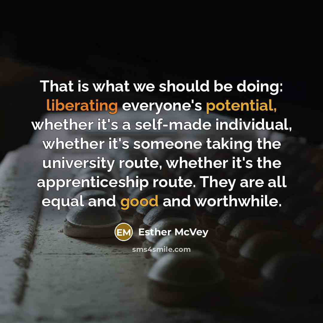 “That is what we should be doing: liberating everyone's potential, whether it's a self-made individual, whether it's someone taking the university route, whether it's the apprenticeship route. They are all equal and good and worthwhile.” quote by Esther McVey