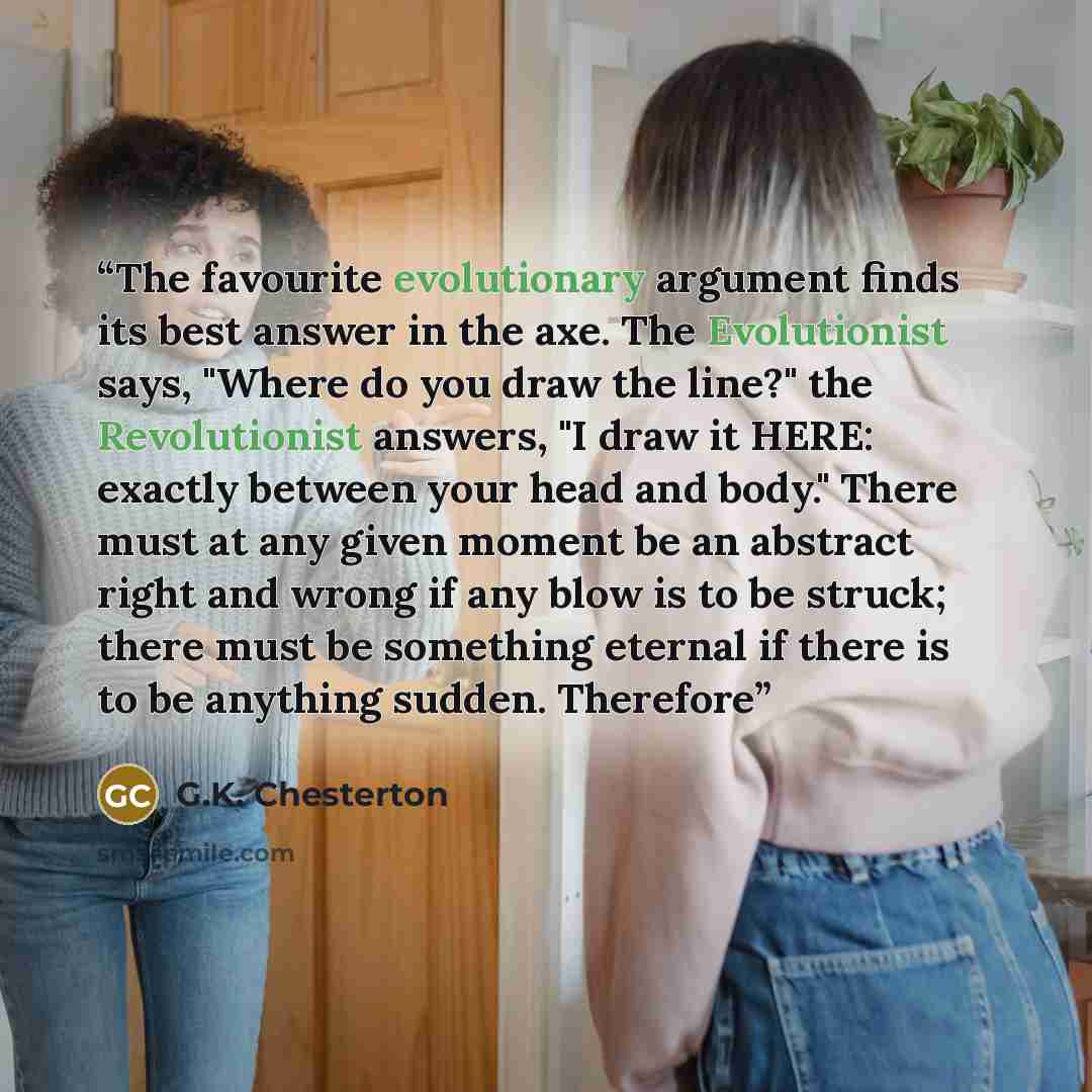 “The favourite evolutionary argument finds its best answer in the axe. The Evolutionist says, "Where do you draw the line?" the Revolutionist answers, "I draw it HERE: exactly between your head and body." There must at any given moment be an abstract right and wrong if any blow is to be struck…” quote by G.K. Chesterton